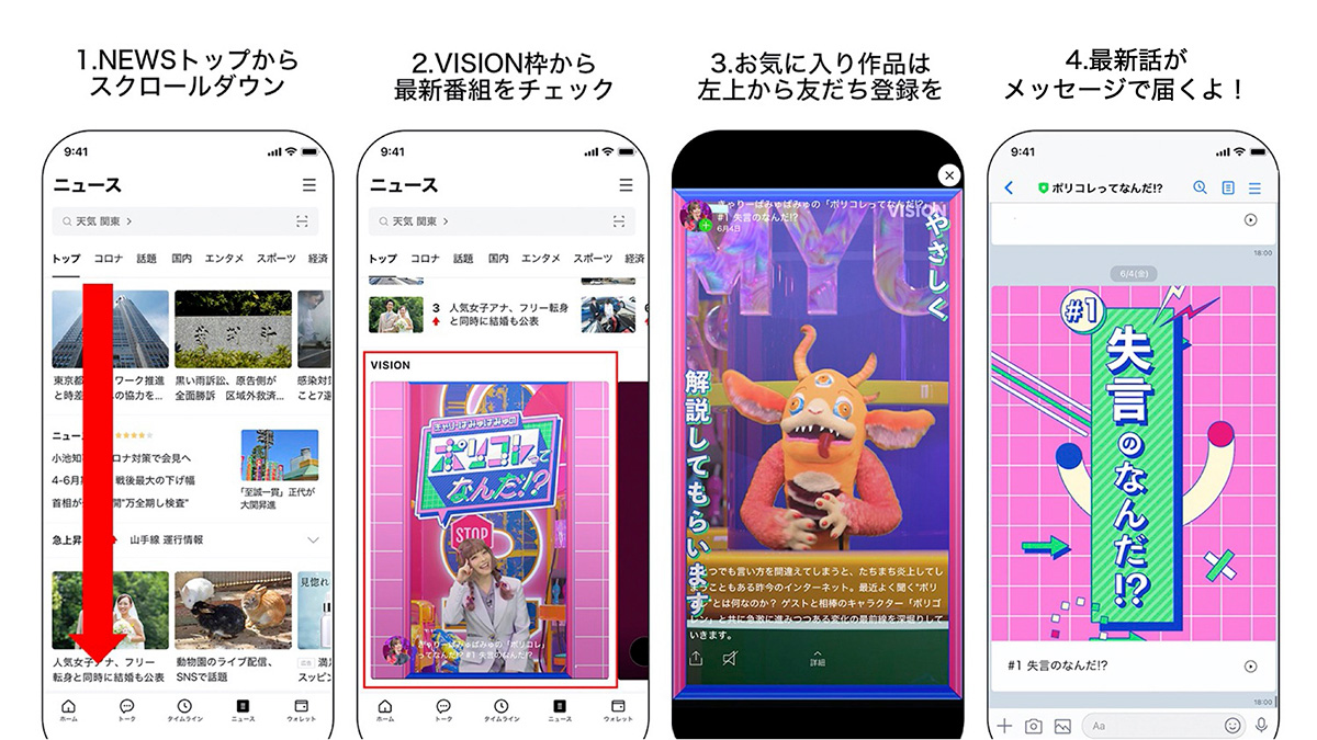 >LINE NEWS VISION” width=”1200″ height=”675″ class=”alignnone size-full wp-image-9540″ /></p><p>1. LINEの「ニュースタブ」をタップし、 スクロールダウン<br />2.「VISION」枠で、 現在展開している様々な作品の最新話が掲載<br />3.お気に入りの作品は、 各作品のLINE公式アカウントに友だち登録<br />4.作品別のLINE公式アカウントに最新話のお知らせやここでしか見られないオフショットなどが届く</p> </section>  <aside class=